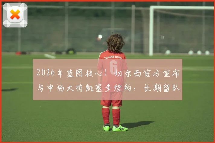 2026年蓝图核心！切尔西官方宣布与中场大将凯塞多续约，长期留队计划与未来阵容解析