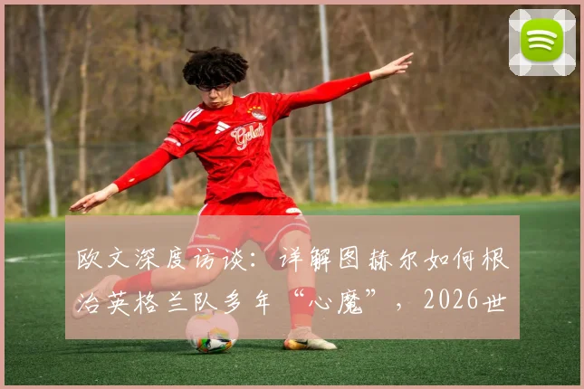 欧文深度访谈：详解图赫尔如何根治英格兰队多年“心魔”，2026世界杯真能迎来蜕变吗？