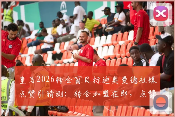 皇马2026转会窗目标迪奥曼德社媒点赞引猜测:转会加盟在即,点赞是信号还是巧合?