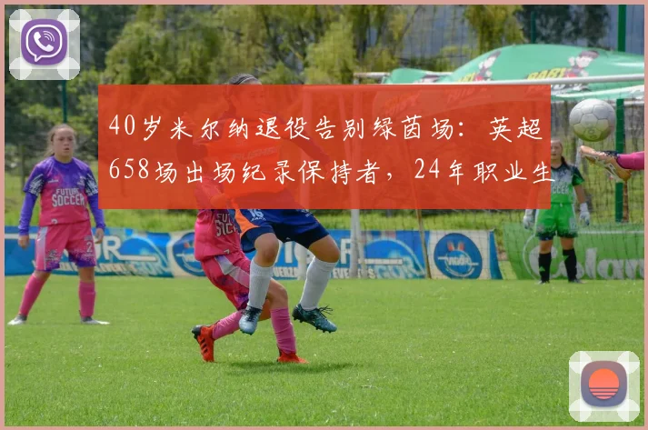 40岁米尔纳退役告别绿茵场：英超658场出场纪录保持者，24年职业生涯全回顾与未来展望