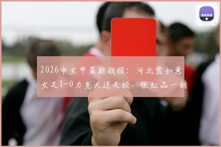 2026中女甲最新战报：河北雪如意女足1-0力克大连足校，张红品一剑封喉，附积分榜及球队深度解析