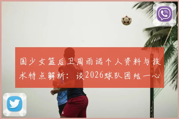 国少女篮后卫周雨诺个人资料与技术特点解析:谈2026球队团结一心,全力冲击亚洲杯冠军击败日本
