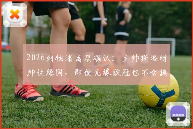 2026利物浦高层确认：主帅斯洛特帅位稳固，即便无缘欧冠也不会换帅，详解留任原因与未来计划