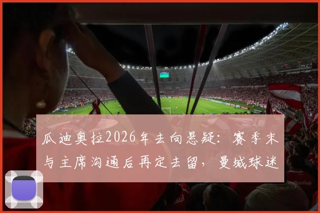 瓜迪奥拉2026年去向悬疑：赛季末与主席沟通后再定去留，曼城球迷需关注三大关键点