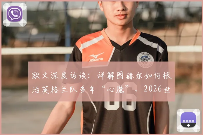 欧文深度访谈：详解图赫尔如何根治英格兰队多年“心魔”，2026世界杯真能迎来蜕变吗？
