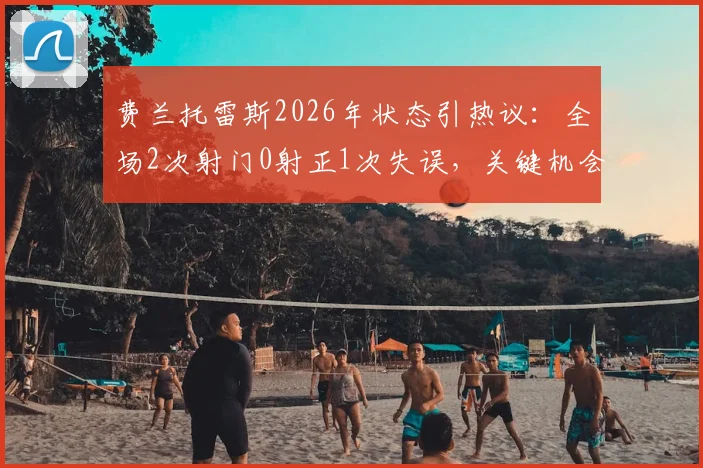 费兰托雷斯2026年状态引热议:全场2次射门0射正1次失误,关键机会把握成短板