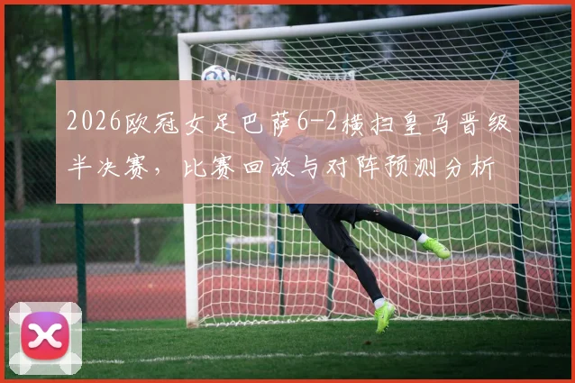 2026欧冠女足巴萨6-2横扫皇马晋级半决赛，比赛回放与对阵预测分析