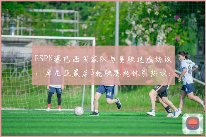 ESPN曝巴西国家队与曼联达成协议，库尼亚最后3轮联赛轮休引热议，对球队影响分析