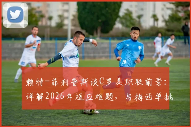赖特-菲利普斯谈C罗美职联前景：详解2026年适应难题，与梅西单挑能力对比成焦点