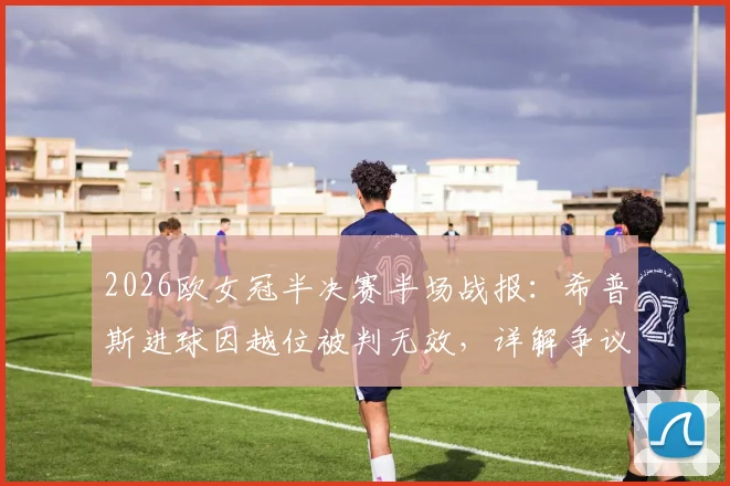 2026欧女冠半决赛半场战报：希普斯进球因越位被判无效，详解争议判罚与巴萨女足0-0里昂女足战术分析