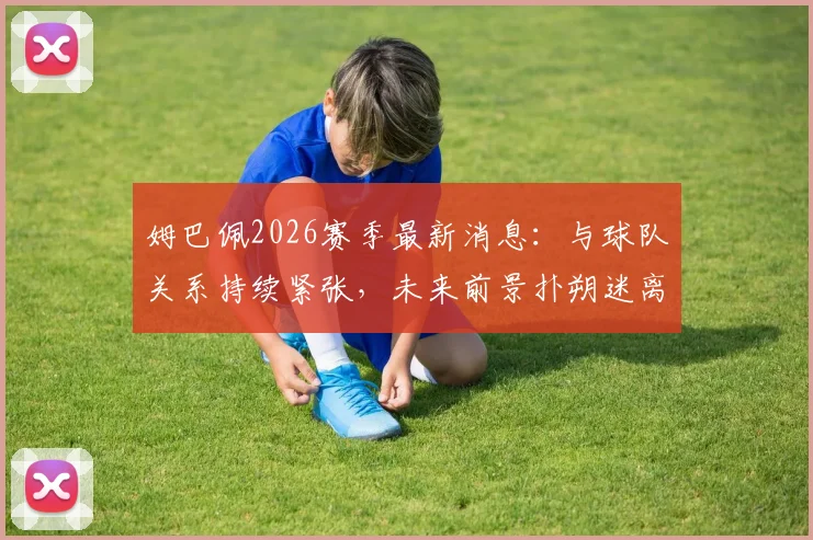 姆巴佩2026赛季最新消息:与球队关系持续紧张,未来前景扑朔迷离,离队传闻再起波澜