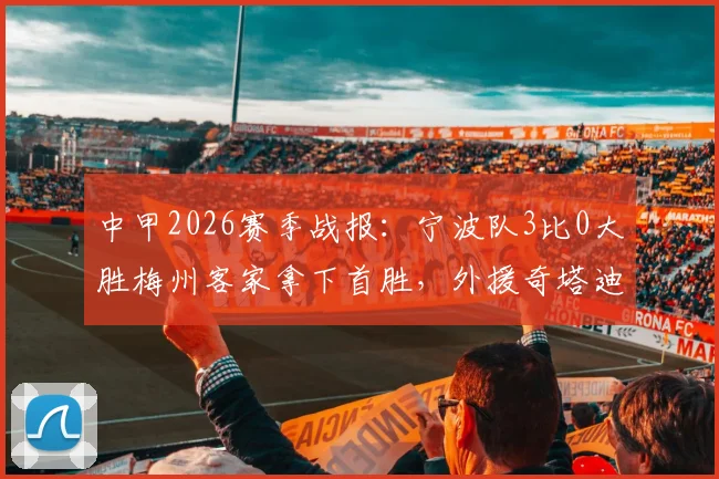 中甲2026赛季战报：宁波队3比0大胜梅州客家拿下首胜，外援奇塔迪尼传射建功表现详解