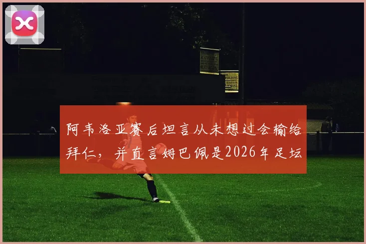 阿韦洛亚赛后坦言从未想过会输给拜仁,并直言姆巴佩是2026年足坛人人都渴望的顶级巨星