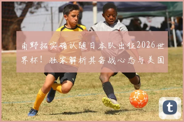 南野拓实确认随日本队出征2026世界杯！独家解析其备战心态与美国之旅前景