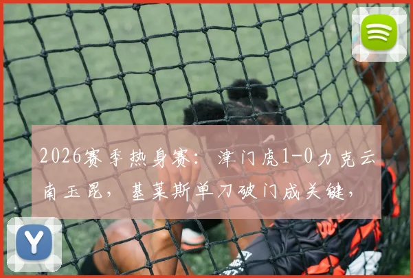 2026赛季热身赛：津门虎1-0力克云南玉昆，基莱斯单刀破门成关键，附比赛集锦与战术分析