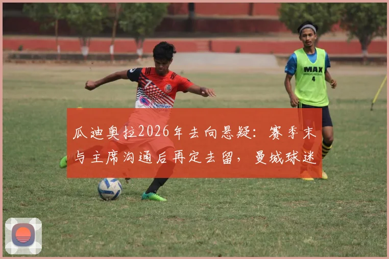 瓜迪奥拉2026年去向悬疑:赛季末与主席沟通后再定去留,曼城球迷需关注三大关键点