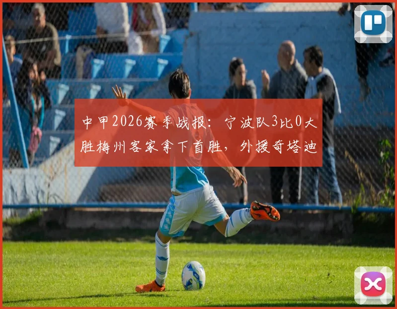 中甲2026赛季战报:宁波队3比0大胜梅州客家拿下首胜,外援奇塔迪尼传射建功表现详解