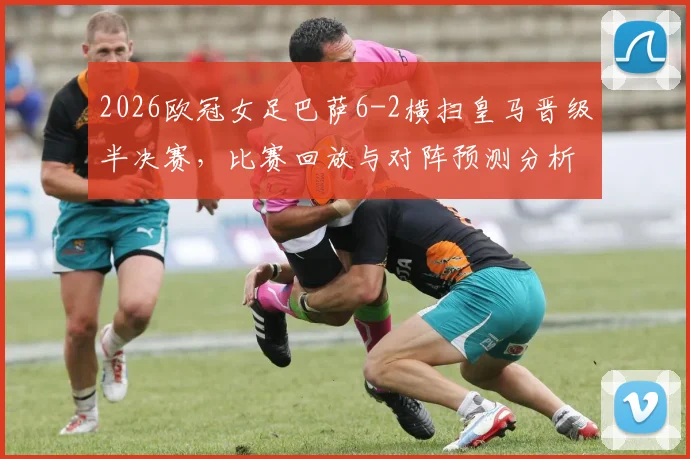 2026欧冠女足巴萨6-2横扫皇马晋级半决赛,比赛回放与对阵预测分析