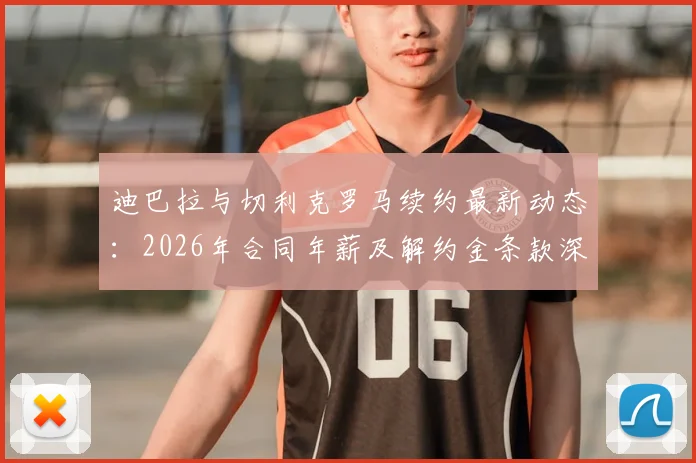 迪巴拉与切利克罗马续约最新动态：2026年合同年薪及解约金条款深度分析