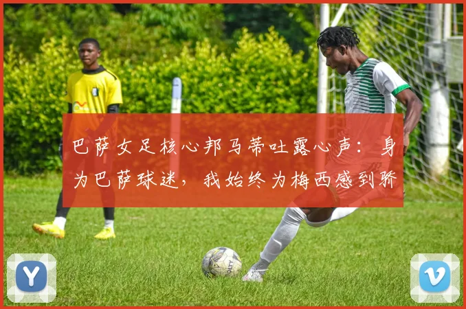 巴萨女足核心邦马蒂吐露心声:身为巴萨球迷,我始终为梅西感到骄傲并全力支持他