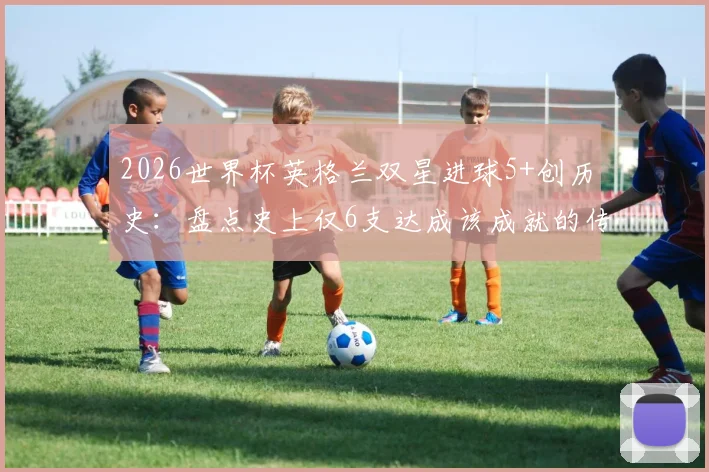 2026世界杯英格兰双星进球5+创历史：盘点史上仅6支达成该成就的传奇球队