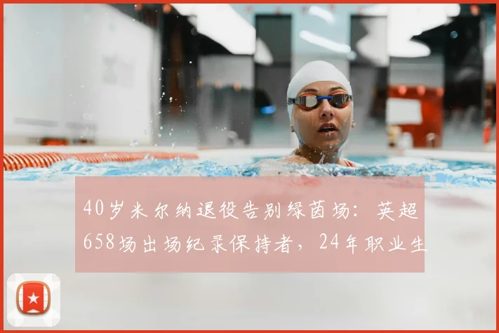 40岁米尔纳退役告别绿茵场：英超658场出场纪录保持者，24年职业生涯全回顾与未来展望