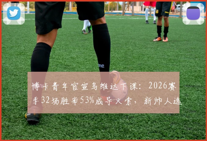 博卡青年官宣乌维达下课:2026赛季32场胜率53%成导火索,新帅人选引关注