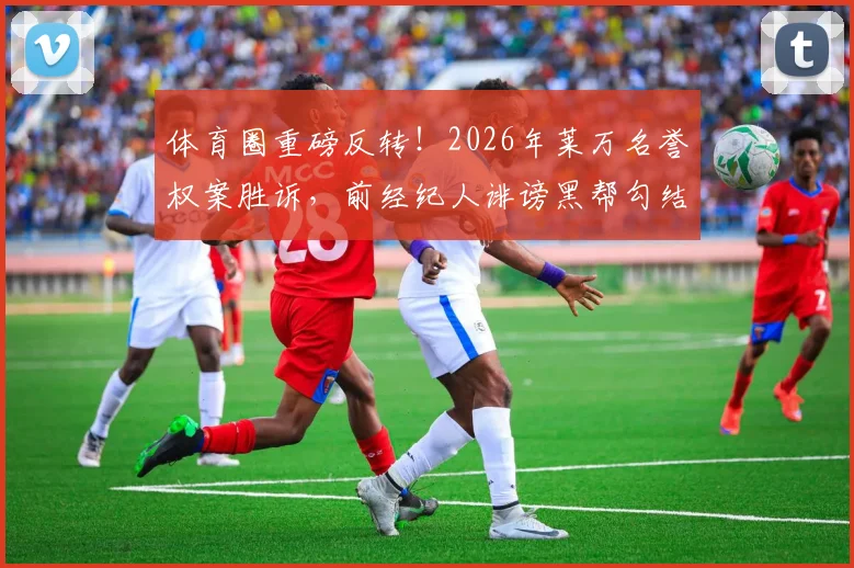 体育圈重磅反转！2026年莱万名誉权案胜诉，前经纪人诽谤黑帮勾结遭定罪