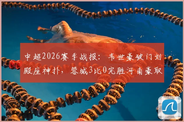 中超2026赛季战报：韦世豪破门刘殿座神扑，蓉城3比0完胜河南豪取八连胜创历史
