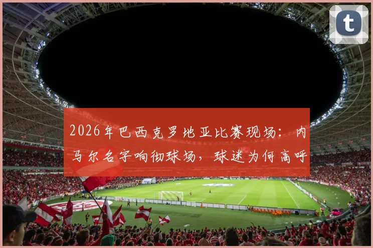 2026年巴西克罗地亚比赛现场:内马尔名字响彻球场,球迷为何高呼不止?背后原因解读