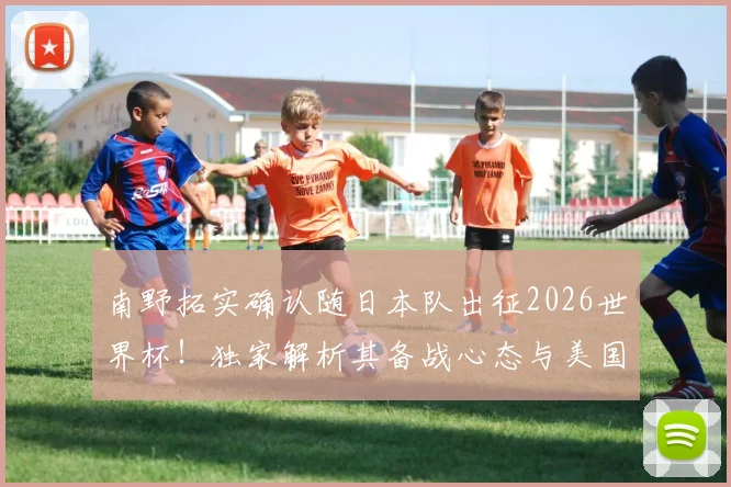 南野拓实确认随日本队出征2026世界杯!独家解析其备战心态与美国之旅前景