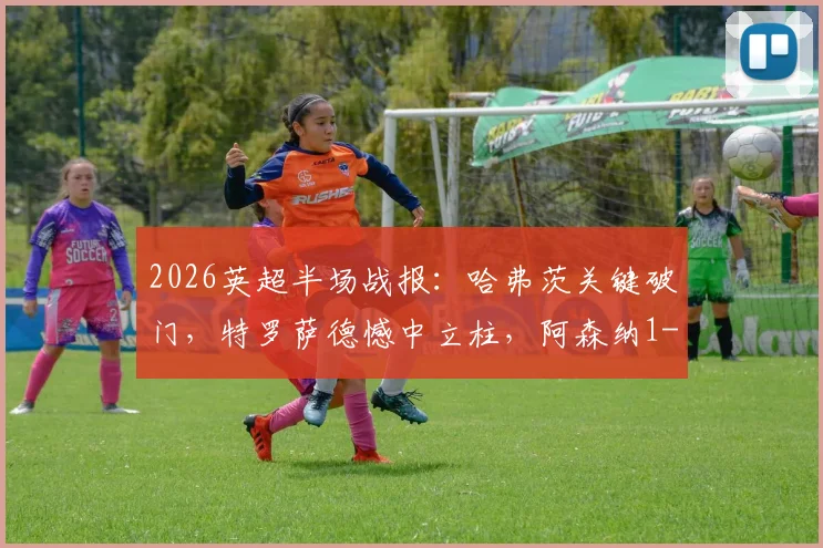 2026英超半场战报:哈弗茨关键破门,特罗萨德憾中立柱,阿森纳1-0暂领先伯恩利,实时赛况解析与看点回顾