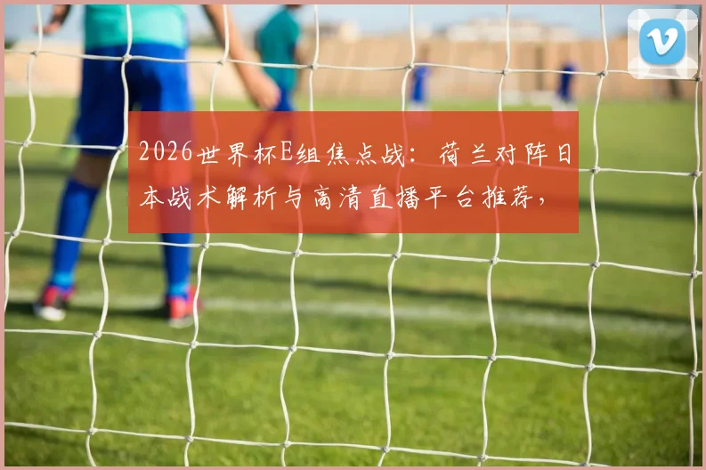 2026世界杯E组焦点战：荷兰对阵日本战术解析与高清直播平台推荐，附德国队首战历史回顾与出线形势分析
