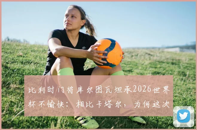 比利时门将库尔图瓦坦承2026世界杯不愉快:相比卡塔尔,为何这次外界批评声浪小了?