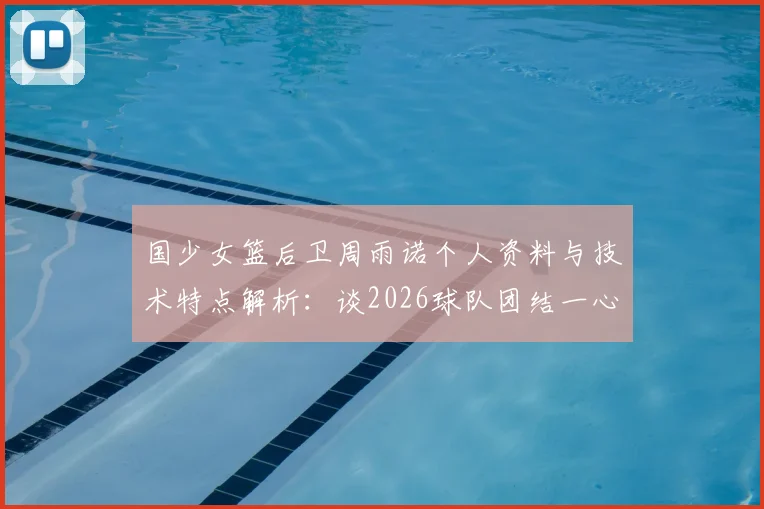 国少女篮后卫周雨诺个人资料与技术特点解析：谈2026球队团结一心，全力冲击亚洲杯冠军击败日本