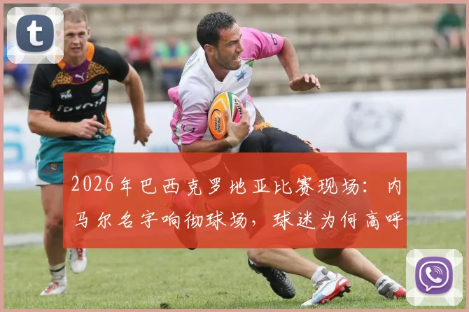2026年巴西克罗地亚比赛现场：内马尔名字响彻球场，球迷为何高呼不止？背后原因解读