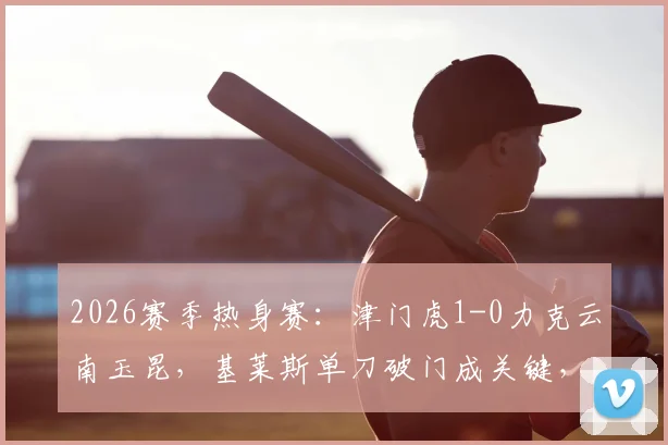 2026赛季热身赛：津门虎1-0力克云南玉昆，基莱斯单刀破门成关键，附比赛集锦与战术分析