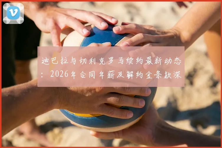 迪巴拉与切利克罗马续约最新动态：2026年合同年薪及解约金条款深度分析