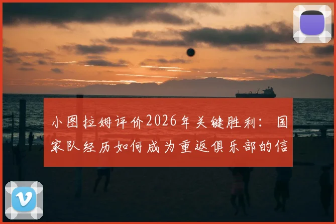 小图拉姆评价2026年关键胜利：国家队经历如何成为重返俱乐部的信心倍增器