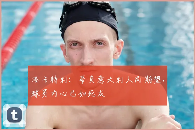 洛卡特利：辜负意大利人民期望，球员内心已如死灰