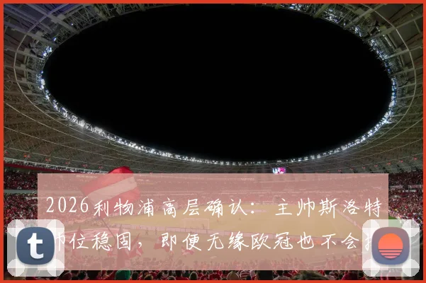 2026利物浦高层确认:主帅斯洛特帅位稳固,即便无缘欧冠也不会换帅,详解留任原因与未来计划