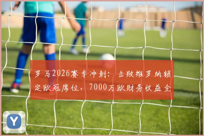 罗马2026赛季冲刺：击败维罗纳锁定欧冠席位，7000万欧财务收益全解析