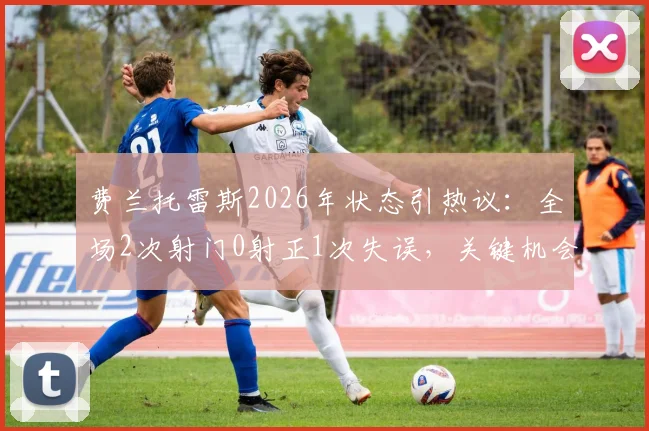 费兰托雷斯2026年状态引热议：全场2次射门0射正1次失误，关键机会把握成短板