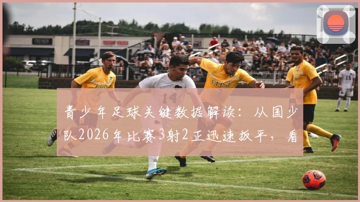青少年足球关键数据解读：从国少队2026年比赛3射2正迅速扳平，看数据分析如何提升青训实战能力